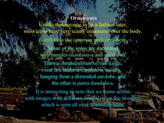 OrnamentsUnlike that became to be a fashion later, most icons have very scanty ornaments over the body. Kanthika is the common neck ornament. Some of the icons are decorated with bangles (kankana-s and valaya-s). The ear ornaments are of two kinds; one is a makara-kundala-s, mostly, hanging from a distended ear-lobe, and the other is patra-kundala-s. It is interesting to note that we come across with images with different kundala-s on the two ears, which is seen all over Mamallapuram. 