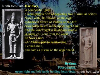 North face-EastHarihara, A composite figure,a iconographic feat of depicting two dissimilar deities.Siva’s with jata-makuta on the right, cylindrical crown of Vishnu on the left.Siva holds an axe in the upper right hand, and the lower right is in abhaya mudra. A snake coils out from the waist on Siva's side. The Vishnu part must have had a conch shell, and holds a discus on the upper hand.BrahmaFour-headed, upper right and left hands holding lotus buds. North face-West