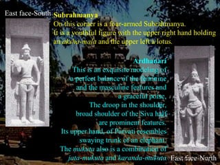 East face-SouthSubrahmanyaOn this corner is a four-armed Subrahmanya. It is a youthful figure with the upper right hand holding an aksha-mala andthe upper left a lotus.ArdhanariThis is an exquisite modeling of a perfect balance of the feminine and the masculine features and a graceful poise. The droop in the shoulder, broad shoulder of the Siva half are prominent features.Its upper hand, of Parvati resembles swaying trunk of an elephant. The mukuta also is a combination of jata-mukuta and karanda-mukutaEast face-North