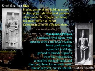 South face-EastSivaHaving jata-makuta, holding an axe on his upper right hand and, perhaps, aksha-mala on the upper left hand, his dress similar to that of Subrahmanya in the adjacent niche.Narasimha PallavaA majestic royal figure with tapering crown and royal regalia;heavy gold earrings, a jewelled necklace, garland of strands of pearls worn like yajnopavita, a jewelled stomach-band, and three gold bracelets on each wrist,familar garment, but not special. East face-North