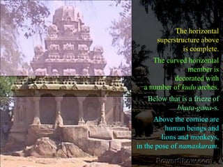 The horizontal superstructure above is complete. The curved horizontal member is decorated with a number of kudu arches. Below that is a frieze of bhuta-gana-s. Above the cornice are human beings and lions and monkeys, in the pose of namaskaram.