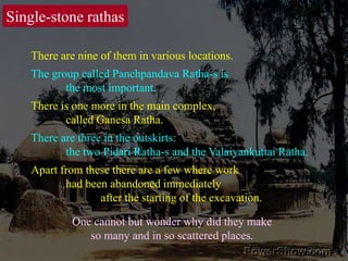Single-stone rathasThere are nine of them in various locations. The group called Panchpandava Ratha-s is 	the most important. There is one more in the main complex, 	called Ganesa Ratha. There are three in the outskirts: 	the two Pidari Ratha-s and the Valaiyankuttai Ratha. Apart from these there are a few where work 	had been abandoned immediately 		after the starting of the excavation. One cannot but wonder why did they make so many and in so scattered places. 