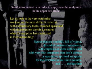 Some introduction is in order to appreciate the sculpturesin the upper two floorsLet us look at the very enterprise:working on the most difficult material, with rudimentary tools, cramped space and with inconvenient working postureswhat the sculptors have achieved is truly astounding: figures that are youthful, full of vigour,  devoid of contrived movement,with emphasis on clear outlines and with very few ornaments that don’t distracta superlative spiritual art appear for the first time in the Tamil country, and . . . . the last time 