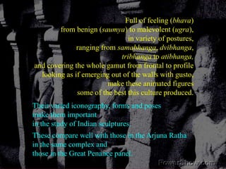 Full of feeling (bhava) from benign (saumya) to malevolent (ugra), in variety of postures, ranging from samabhanga, dvibhanga, tribhanga to atibhanga,and covering the whole gamut from frontal to profilelooking as if emerging out of the walls with gusto,make these animated figures some of the best this culture produced. Their varied iconography, forms and poses make them important in the study of Indian sculptures. These compare well with those in the Arjuna Ratha in the same complex and those in the Great Penance panel. 