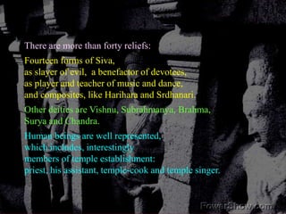 There are more than forty reliefs:Fourteen forms of Siva, as slayer of evil,  a benefactor of devotees, as player and teacher of music and dance,and composites, like Harihara and Srdhanari.Other deities are Vishnu, Subrahmanya, Brahma, Surya and Chandra.Human beings are well represented,which includes, interestinglymembers of temple establishment: priest, his assistant, temple-cook and temple singer. 