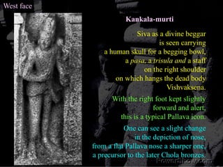 West faceKankala-murtiSiva as a divine beggar is seen carrying a human skull for a begging bowl, a pasa, a trisula and a staff on the right shoulder on which hangs the dead body Vishvaksena. With the right foot kept slightly forward and alert, this is a typical Pallava icon.One can see a slight change in the depiction of nose, from a flat Pallava nose a sharper one, a precursor to the later Chola bronzes.
