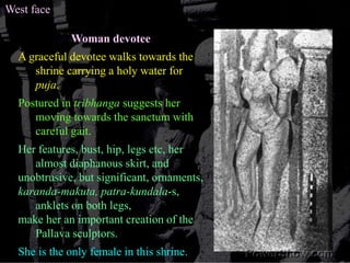 West faceWoman devoteeA graceful devotee walks towards the shrine carrying a holy water for puja.  Postured in tribhanga suggests her moving towards the sanctum with careful gait. Her features, bust, hip, legs etc, her almost diaphanous skirt, and unobtrusive, but significant, ornaments, karanda-makuta, patra-kundala-s, anklets on both legs, make her an important creation of the Pallava sculptors.She is the only female in this shrine.