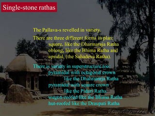 Single-stone rathasThe Pallava-s revelled in variety. There are three different forms in plan: 	square, like the Dharmaraja Ratha	oblong, like the Bhima Ratha and	apsidal, (the Sahadeva Ratha). There is variety in superstructure too:	pyramidal with octagonal crown 		like the Dhahramrja Ratha	pyramidal with square crown 		like the Pidari Ratha	wagon-roofed like the Bhima Ratha	hut-roofed like the Draupati Ratha 