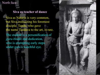 North faceSiva as teacher of danceSiva as Natarja is very common,but Siva instructing his foremostdisciple, Tandu, who gave the name Tandava to the art, is rare.The student is a personification of guru-bhakti and dedication,who is attempting early steps under guru’s watchful eye. 