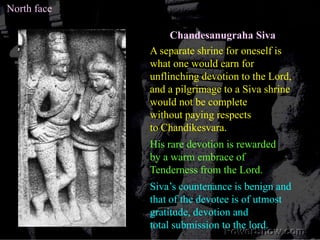 North faceChandesanugraha SivaA separate shrine for oneself is what one would earn forunflinching devotion to the Lord, and a pilgrimage to a Siva shrinewould not be complete without paying respects to Chandikesvara.His rare devotion is rewarded by a warm embrace ofTenderness from the Lord. Siva’s countenance is benign and that of the devotee is of utmostgratitude, devotion andtotal submission to the lord.