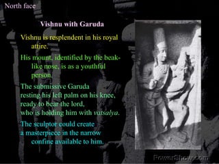 North faceVishnu with GarudaVishnu is resplendent in his royal attire. His mount, identified by the beak-like nose, is as a youthful person. The submissive Garudaresting his left palm on his knee, ready to bear the lord, who is holding him with vatsalya.The sculptor could create a masterpiece in the narrow confine available to him. 