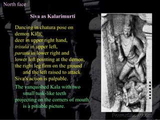 North faceSiva as KalarimurtiDancing in chatura pose on demon Kala, deer in upper right hand, trisula in upper left, parasu in lower right and lower left pointing at the demon, the right leg firm on the ground and the left raised to attackSiva’s action is palpable. The vanquished Kala with two small tusk-like teeth projecting on the corners of mouth is a pitiable picture. 