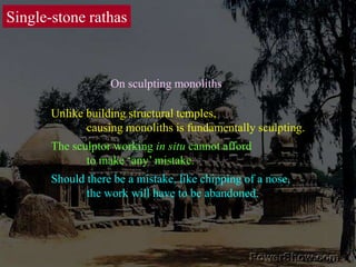Single-stone rathasOn sculpting monolithsUnlike building structural temples, 	causing monoliths is fundamentally sculpting.The sculptor working in situ cannot afford 	to make ‘any’ mistake. Should there be a mistake, like chipping of a nose, 	the work will have to be abandoned. 