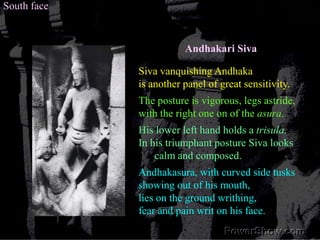 South faceAndhakari SivaSiva vanquishing Andhaka is another panel of great sensitivity. The posture is vigorous, legs astride, with the right one on of the asura. His lower left hand holds a trisula. In his triumphant posture Siva looks calm and composed. Andhakasura, with curved side tusks showing out of his mouth, lies on the ground writhing, fear and pain writ on his face. 