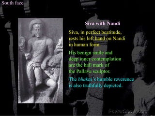 South faceSiva with NandiSiva, in perfect beatitude, rests his left hand on Nandiin human form.His benign smile and deep inner contemplation are the hall mark of the Pallava sculptor. The bhakta’s humble reverence is also truthfully depicted. 