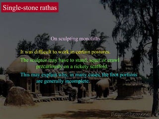 Single-stone rathasOn sculpting monolithsIt was difficult to work in certain postures. The sculptor may have to stand, squat or crawl 	precariously on a rickety scaffold. This may explain why, in many cases, the foot portions 	are generally incomplete. 