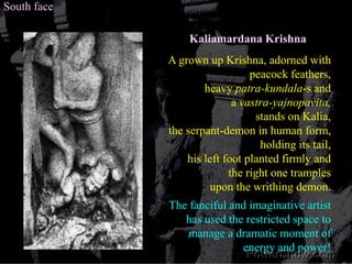 South faceKaliamardana KrishnaA grown up Krishna, adorned with peacock feathers, heavy patra-kundala-s and a vastra-yajnopavita, stands on Kalia, the serpant-demon in human form, holding its tail,his left foot planted firmly and the right one tramples upon the writhing demon.The fanciful and imaginative artist has used the restricted space to manage a dramatic moment of energy and power! 