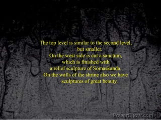 The top level is similar to the second level, but smaller. On the west side is cut a sanctum,which is finished with a relief sculpture of Somaskanda. On the walls of the shrine also we have sculptures of great beauty.