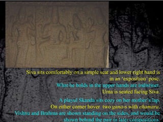 Siva sits comfortably on a simple seat and lower right hand is in an ‘exposition’ pose. What he holds in the upper hands are indistinct.Uma is seated facing Siva.A playul Skanda sits cozy on her mother’s lap.On either corner hover  two gana-s with chamara.Vishnu and Brahma are shown standing on the sides, and would be shown behind the pair in later compositions. 