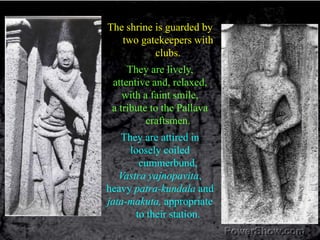 The shrine is guarded by two gatekeepers with clubs.They are lively, attentive and, relaxed,with a faint smile, a tribute to the Pallava craftsmen. They are attired inloosely coiled cummerbund, Vastra yajnopavita, heavy patra-kundala and jata-makuta, appropriate to their station. 