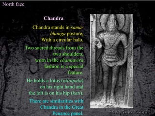 North faceChandraChandra stands in sama-bhanga posture,With a circular halo. Two sacred threads from the two shoulders, worn in the channavira fashion is a special feature.He holds a lotus (nilotpala) on his right hand and the left is on his hip (kati). There are similarities with Chandra in the Great Penance panel. 