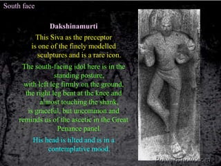 South faceDakshinamurtiThis Siva as the preceptoris one of the finely modelled sculptures and is a rare icon. The south-facing idol here is in the standing posture,with left leg firmly on the ground, the right leg bent at the knee and almost touching the shank, is graceful, but uncommon and reminds us of the ascetic in the Great Penance panel. His head is tilted and is in a contemplative mood. 
