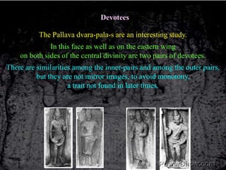 DevoteesThe Pallava dvara-pala-s are an interesting study.In this face as well as on the eastern wing on both sides of the central divinity are two pairs of devotees.There are similarities among the inner-pairs and among the outer pairs,but they are not mirror images, to avoid monotony,a trait not found in later times.