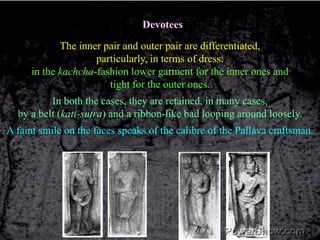 DevoteesThe inner pair and outer pair are differentiated, particularly, in terms of dress: in the kachcha-fashion lower garment for the inner ones and tight for the outer ones. In both the cases, they are retained, in many cases, by a belt (kati-sutra) and a ribbon-like bad looping around loosely. A faint smile on the faces speaks of the calibre of the Pallava craftsman. 