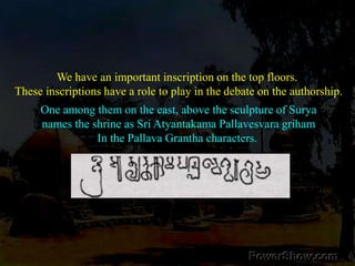 We have an important inscription on the top floors. These inscriptions have a role to play in the debate on the authorship.One among them on the east, above the sculpture of Suryanames the shrine as Sri Atyantakama Pallavesvara grihamIn the Pallava Grantha characters. 
