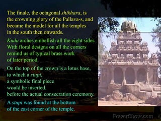 The finale, the octagonal shikhara, isthe crowning glory of the Pallava-s, andbecame the model for all the temples in the south then onwards. Kudu arches embellish all the eight sides With floral designs on all the corners remind us of typical brass work of later period. On the top of the crown is a lotus base, to which a stupi, a symbolic final piece would be inserted, before the actual consecration ceremony. A stupi was found at the bottom of the east corner of the temple. 