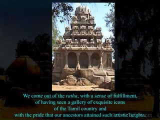 We come out of the ratha, with a sense of fulfillment, of having seen a gallery of exquisite icons of the Tamil country and with the pride that our ancestors attained such artistic heights.