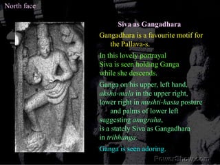 North face<br />Siva as Gangadhara<br />Gangadhara is a favourite motif for the Pallava-s. <br />In this lovely portrayal<...