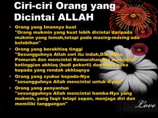 Ciri-ciri Orang yang
Dicintai ALLAH
• Orang yang Imannya kuat
''Orang mukmin yang kuat lebih dicintai daripada
mukmin yang lemah,tetapi pada masing-masing ada
kelebihan''
• Orang yang berakhlaq tinggi
''Sesungguhnya Allah swt itu indah,Dia Maha
Pemurah dan mencintai Kemurahan,Dia mencintai
ketinggian akhlaq (budi pekerti) dan tidak suka
kepada yang rendah akhlaqnya
• Orang yang syukur kepada-Nya
''sesungguhnya Allah mencintai untuk dipuji'‘
• Orang yang penyantun
''sesungguhnya Allah mencintai hamba-Nya yang
mukmin, yang faqir tetapi sopan, menjaga diri dan
memiliki tanggungan''

 