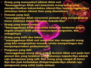 • Orang yang mensyukuri nikmat Allah swt
''Sesungguhnya Allah swt mencintai orang-orang yang
memperlihatkan bekas-bekas nikmat-Nya kepada hamba-Nya
(misalnya bekas nikmat ilmu yang diamalkan)
• Pemuda yang taat
''sesungguhnya Allah mencintai pemuda yang menghabiskan
masa mudanya dalam ketaatan kepada-Nya'‘
• Orang yang lemah lembut
''Sesungguhnya Allah mencintai kelemah lembutan dalam
segala urusan (baik perbuatan,ucapan,pergaulan, dan
sebagainya)
• Orang yang teliti dan tekun
''sesungguhnya Allah swt mencintai dan mengasihi orang
yang bila mengerjakan sesuatu selalu memperbagus dan
menyempurnakan perbuatannya'‘
• Penguasa yang Adil
''sesungguhnya orang yang paling dicintai Allah swt pada hari
qiamat dan yang terdekat kedudukannya kepada-Nya adalah
raja (penguasa) yang adil. Dan orang yang sangat di benciNya dan jauh kedudukan dirinya kepada-Nya adalah raja
(penguasa) yang zalim (suka aniaya)

 