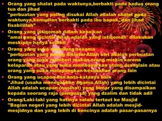 • Orang yang shalat pada waktunya,berbakti pada kedua orang
tua dan jihad
''perbuatan yang paling disukai Allah adalah shalat pada
waktunya,kemudian berbakti pada ibu bapak, dan jihad
fisabilillah”
• Orang yang istiqomah dalam kebaikan
''amal yang dicintai Allah adalah yang istiqomah' dilakukan
meskipun hanya sedikit
• Orang yang suka menolong sesama
''perbuatan yang paling dicintai Allah swt adalah perbuatan
orang yang suka memberi makan orang miskin karena
kelaparan atau yang suka membayarkan utang oranglain atau
orang yang suka melapangkan kesusahan orang lain
• Orang yang ucapan dan kata-katanya baik
''Jihad (usaha menegakkan Agama Allah) yang lebih dicintai
Allah adalah ucapan (nasihat) yang benar yang disampaikan
kepada seorang raja (penguasa) yang dzalim dan tidak adil
• Orang/Laki-laki yang hatinya selalu tertaut ke Masjid
''Bagian negeri yang lebih dicintai Allah adalah mesjidmesjidnya dan yang lebih di bencinya adalah pasar-pasarnya

 
