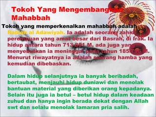 Tokoh Yang Mengembangkan
Mahabbah

Tokoh yang memperkenalkan mahabbah adalah
Rabiah al Adawiyah. Ia adalah seorang zahid
perempuan yang amat besar dari Basrah, di Irak. Ia
hidup antara tahun 713-801 M, ada juga yang
menyebutkan ia meninggal pada tahun 185/796 M.
Menurut riwayatnya ia adalah seorang hamba yang
kemudian dibebaskan.
Dalam hidup selanjutnya ia banyak beribadah,
bertaubat, menjauhi hidup duniawi dan menolak
bantuan material yang diberikan orang kepadanya.
Selain itu juga ia betul – betul hidup dalam keadaan
zuhud dan hanya ingin berada dekat dengan Allah
swt dan selalu menolak lamaran pria salih.

 