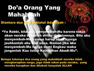 Do’a Orang Yang
Mahabbah
Diantara doa dari Rabiatul Adawiyah :
“Ya Rabbi, bila aku menyembah-Mu karena takut
akan neraka bakarlah diriku di dalamnya. Bila aku
menyembah-Mu karena harap akan syurga
jauhkanlah aku dari sana. Namun jika aku
menyembah-Mu hanya demi Engkau maka
janganlah Kau tutup Keindahan Abadi-Mu”.
Betapa tulusnya doa orang yang mahabbah mereka tidak
mengharapkan surga, juga tidak takut pada neraka, yang
mereka harapkan dan ditakuti hanyalah ALLAH

 