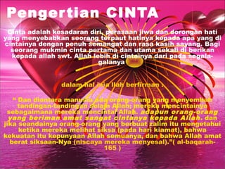 Penger tian CINTA
Cinta adalah kesadaran diri, perasaan jiwa dan dorongan hati
yang menyebabkan seorang terpaut hatinya kepada apa yang di
cintainya dengan penuh semangat dan rasa kasih sayang. Bagi
seorang mukmin cinta pertama dan utama sekali di berikan
kepada allah swt. Allah lebih di cintainya dari pada segalagalanya
dalam hal inia llah berfirman :
“ Dan diantara manusia ada orang-orang yang menyembah
tandingan-tandingan selain Allah; mereka mencintainya
sebagaimana mereka mencintai Allah. adapun orang-orang
yang beriman amat sangat cintanya kepada Allah . dan
jika seandainya orang-orang yang berbuat zalim itu mengetahui
ketika mereka melihat siksa (pada hari kiamat), bahwa
kekuatan itu kepunyaan Allah semuanya, dan bahwa Allah amat
berat siksaan-Nya (niscaya mereka menyesal).”( al-baqarah165 )

 