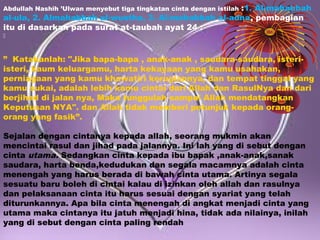 :1. Al-mahabbah
al-ula, 2. Almahabbah al-wustha, 3. Al-mahabbah al-adna, pembagian
itu di dasarkan pada surat at-taubah ayat 24 :
Abdullah Nashih ’Ulwan menyebut tiga tingkatan cinta dengan istilah



” Katakanlah: "Jika bapa-bapa , anak-anak , saudara-saudara, isteriisteri, kaum keluargamu, harta kekayaan yang kamu usahakan,
perniagaan yang kamu khawatiri kerugiannya, dan tempat tinggal yang
kamu sukai, adalah lebih kamu cintai dari Allah dan RasulNya dan dari
berjihad di jalan nya, Maka tunggulah sampai Allah mendatangkan
Keputusan NYA". dan Allah tidak memberi petunjuk kepada orangorang yang fasik”.
Sejalan dengan cintanya kepada allah, seorang mukmin akan
mencintai rasul dan jihad pada jalannya. Ini lah yang di sebut dengan
cinta utama. Sedangkan cinta kepada ibu bapak ,anak-anak,sanak
saudara, harta benda,kedudukan dan segala macamnya adalah cinta
menengah yang harus berada di bawah cinta utama. Artinya segala
sesuatu baru boleh di cintai kalau di izinkan oleh allah dan rasulnya
dan pelaksanaan cinta itu harus sesuai dengan syariat yang telah
diturunkannya. Apa bila cinta menengah di angkat menjadi cinta yang
utama maka cintanya itu jatuh menjadi hina, tidak ada nilainya, inilah
yang di sebut dengan cinta paling rendah

 
