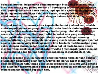 Sebagai ilustrasi bagaimana cinta menengah bisa jatuh menjadi cinta
hina atau cinta yang paling rendah : ” berdagang termasuk perwujudan
dari perwujudan cinta harta benda, tapi apa bila seorang berdagang
tidak lagi memperdulikan halal dan haram, menghalalkan seg ala cara
untuk mencari keuntungan , atau dengan bahasa lain tidak lagi
mengindahkan aturan allah dan

ilustrasi kedua “ termasuk cinta kepada ibu bapak ( abaukum ) adalah
cinta kepada nenek moyang . Dan salah satu bentuk cinta kepada nenek
moyang adalah melestarikan budaya tradisi yang telah di wariskannya
secara turun-temurun, diantara tradisi tersebut ada yang mengandung
unsur syirik atau yang melanggar aturan agama. Sebagai seorang
muslim kita harus bisa memilih mana yang masih sesuai dengan syari’at
agama dan mana yang tidak, misalnya kita berdalih melaksanakan yang
syirik dengan alasan sudah tradisi. Dalam hal ini cinta kepada nenek
moyang yang awalnya al-mahabbatul wustha ( menengah )jatuh menjadi
al-mahabbatul adna karena telah mengabaikan al-mahabbah al-’ula.

Sebagai seorang muslim haruslah dapat bersikap ridha dengan segala
sturan dan keputusan allah SWT. Artinya dia harus dapat menerima
dengan sepenuh hati, tanpa penolakan sedikitpun, sesuatu yang datang
dari allah dan rasulnya baik berupa perintah ataupun penolakan dia akan
melaksanakan dengan sepenuh hati.

 