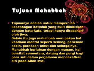 Tujuan Mahabbah
• Tujuannya adalah untuk memperoleh
kesenangan batiniah yang sulit dilukiskan
dengan kata-kata, tetapi hanya dirasakan
oleh jiwa.
Selain itu juga mahabbah merupakan hal
keadaan mental seperti senang, perasaan
sedih, perasaan takut dan sebagainya.
Mahabbah berlainan dengan maqam, hal
bersifat sementara, datang dan pergi bagi
para sufi dalam perjalanan mendekatkan
diri pada Allah swt.

 