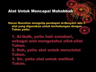 Alat Untuk Mencapai Mahabbah
Harun Nasution mengutip pendapat al-Qusyairi ada 3
alat yang digunakan untuk berhubungan dengan
Tuhan yaitu:

1. Al-Qalb, yaitu hati sanubari,
sebagai alat mengetahui sifat-sifat
Tuhan.
2. Roh, yaitu alat untuk mencintai
Tuhan.
3. Sir, yaitu alat untuk melihat
Tuhan.

 