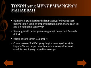 TOKOH yang MENGEMBANGKAN
MAHABBAH
• Hampir seluruh literatur bidang tasawuf menyebutkan
bahwa tokoh yang memperkenalkan ajaran mahabbah ini
adalah Rabi’ah al-Adawiyah
• Seorang zahid perempuan yang amat besar dari Bashrah,
di Irak
• Hidup antara tahun 713-801 H
• Corak tasawuf Rabi’ah yang begitu menonjolkan cinta
kepada Tuhan tanpa pamrih apapun merupakan suatu
corak tasawuf yang baru di zamannya
 