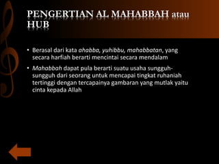 PENGERTIAN AL MAHABBAH atau
HUB
• Berasal dari kata ahabba, yuhibbu, mahabbatan, yang
secara harfiah berarti mencintai secara mendalam
• Mahabbah dapat pula berarti suatu usaha sungguh-
sungguh dari seorang untuk mencapai tingkat ruhaniah
tertinggi dengan tercapainya gambaran yang mutlak yaitu
cinta kepada Allah
 