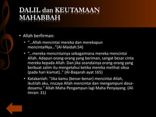 DALIL dan KEUTAMAAN
MAHABBAH
• Allah berfirman:
• “…Allah mencintai mereka dan merekapun
mencintaiNya…”(Al-Maidah:54)
• “...mereka mencintainya sebagaimana mereka mencintai
Allah. Adapun orang-orang yang beriman, sangat besar cinta
mereka kepada Allah. Dan jika seandainya orang-orang yang
berbuat zalim itu mengetahui ketika mereka melihat siksa
(pada hari kiamat)..” (Al-Baqarah ayat 165)
• Katakanlah: "Jika kamu (benar-benar) mencintai Allah,
ikutilah aku, niscaya Allah mencintai dan mengampuni dosa-
dosamu." Allah Maha Pengampun lagi Maha Penyayang. (Ali
Imran: 31)
 