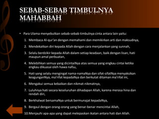 SEBAB-SEBAB TIMBULNYA
MAHABBAH
• Para Ulama menyebutkan sebab-sebab timbulnya cinta antara lain yaitu:
1. Membaca Al-qur’an dengan memahami dan memikirkan arti dan maksudnya,
2. Mendekatkan diri kepada Allah dengan cara menjalankan yang sunnah,
3. Selalu berdzikir kepada Allah dalam setiap keadaan, baik dengan lisan, hati
maupun amal perbuatan,
4. Melebihkan semua yang dicintaiNya atas semua yang engkau cintai ketika
engkau dikuasai oleh hawa nafsu,
5. Hati yang selalu mengingat nama-namaNya dan sifat-sifatNya menyaksikan
keagunganNya, ma’rifat kepadaNya dan berkutat ditaman ma’rifat ini,
6. Mengakui semua kebaikan dan nikmat-nikmatnya,
7. Luluhnya hati secara keseluruhan dihadapan Allah, karena merasa hina dan
rendah diri,
8. Berkhalwat bersamaNya untuk bermunajat kepadaNya,
9. Bergaul dengan orang-orang yang benar-benar mencintai Allah,
10.Menjauhi apa-apa yang dapat melepaskan ikatan antara hati dan Allah.
 