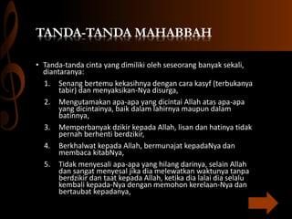 TANDA-TANDA MAHABBAH
• Tanda-tanda cinta yang dimiliki oleh seseorang banyak sekali,
diantaranya:
1. Senang bertemu kekasihnya dengan cara kasyf (terbukanya
tabir) dan menyaksikan-Nya disurga,
2. Mengutamakan apa-apa yang dicintai Allah atas apa-apa
yang dicintainya, baik dalam lahirnya maupun dalam
batinnya,
3. Memperbanyak dzikir kepada Allah, lisan dan hatinya tidak
pernah berhenti berdzikir,
4. Berkhalwat kepada Allah, bermunajat kepadaNya dan
membaca kitabNya,
5. Tidak menyesali apa-apa yang hilang darinya, selain Allah
dan sangat menyesal jika dia melewatkan waktunya tanpa
berdzikir dan taat kepada Allah, ketika dia lalai dia selalu
kembali kepada-Nya dengan memohon kerelaan-Nya dan
bertaubat kepadanya,
 