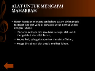 ALAT UNTUK MENCAPAI
MAHABBAH
• Harun Nasution mengatakan bahwa dalam diri manusia
terdapat tiga alat yang di gunakan untuk berhubungan
dengan Tuhan :
• Pertama Al-Qalb hati sanubari, sebagai alat untuk
mengetahui sifat sifat Tuhan,
• Kedua Roh, sebagai alat untuk mencintai Tuhan,
• Ketiga Sir sebagai alat untuk melihat Tuhan.
 