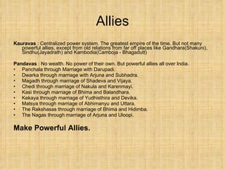 Allies Kauravas  : Centralized power system. The greatest empire of the time. But not many powerful allies, except from old relations from far off places like Gandhara(Shakuni), Sindhu(Jayadrath) and Kambodia(Camboja - Bhagadutt) Pandavas  : No wealth. No power of their own. But powerful allies all over India. Panchala through Marriage with Darupadi. Dwarka through marriage with Arjuna and Subhadra. Magadh through marriage of Shadeva and Vijaya. Chedi through marriage of Nakula and Karenmayi. Kasi through marriage of Bhima and Balandhara. Kekaya through marriage of Yudhisthira and Devika. Matsya through marriage of Abhimanyu and Uttara. The Rakshasas through marriage of Bhima and Hidimba. The Nagas through marriage of Arjuna and Uloopi. Make Powerful Allies. 