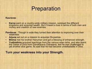 Preparation Kauravas  :  Karna  went on a country-wide military mission, subdued the different kingdoms and acquired wealth. But it meant a loss in terms of both men and money and creation of new enemies. Pandavas  : Though in exile they turned their attention to improving over their weakness Arjuna  set out on a mission to acquires Divyastras. Bhima  met his brother Hanuman and got a blessing of enhanced strength.  Yudhisthira  acquired teachings from the various wise rishis, and also learnt the Game of Dice from Gandharava Chtrasena, lest he was challenged to yet another dice game. Its said that he had become undefeatable in Dice. Turn your weakness into your Strength. 
